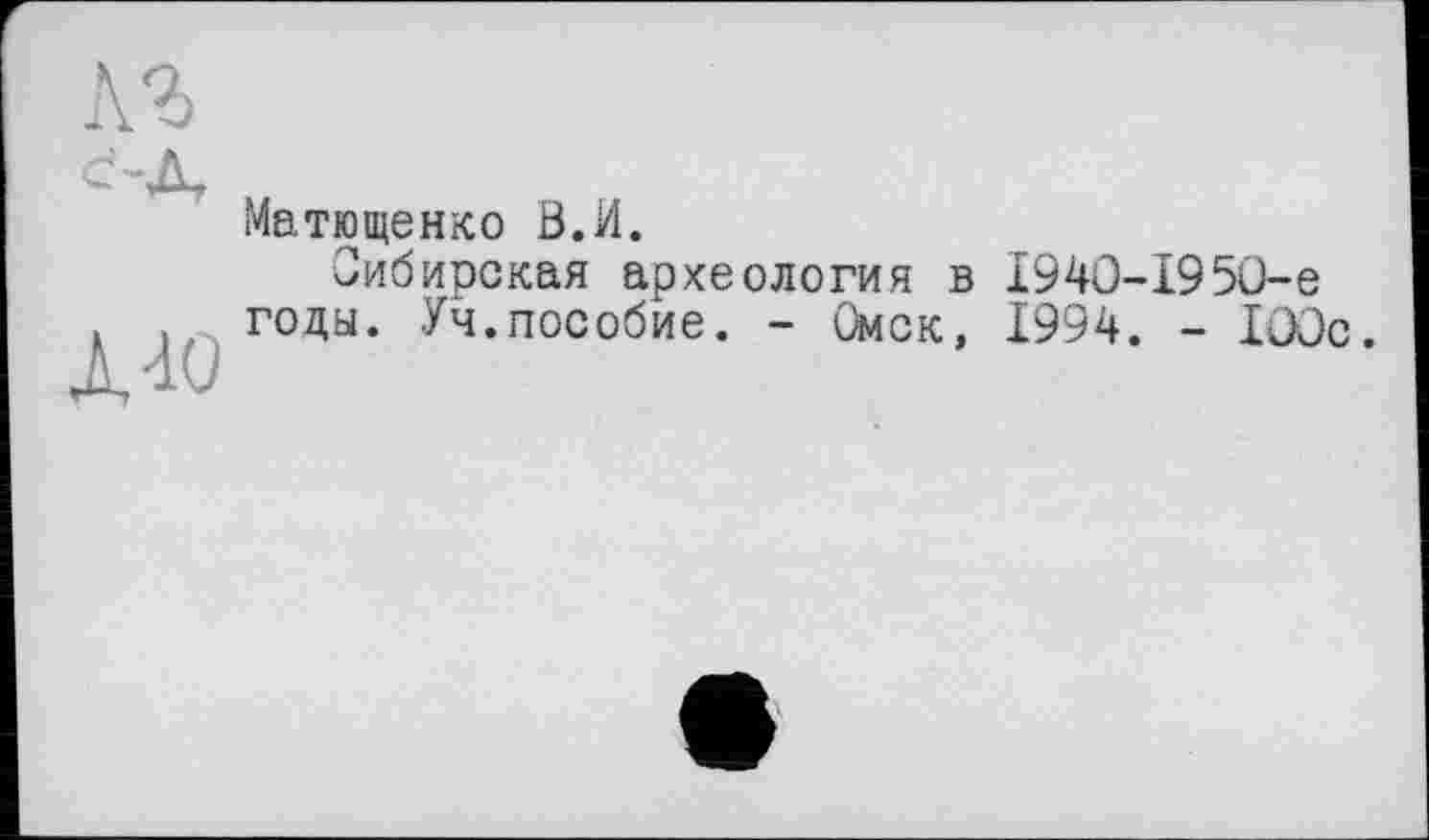 ﻿1-ю
Матющенко 0.И.
Сибирская археология в 1940-1950-е годы. Уч.пособие. - Омск, 1994. - 100с.